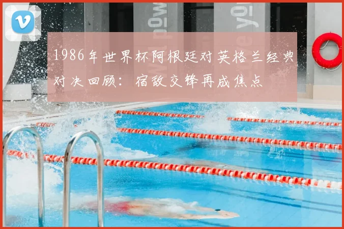 1986年世界杯阿根廷对英格兰经典对决回顾：宿敌交锋再成焦点