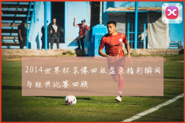 2014世界杯录像回放盘点精彩瞬间与经典比赛回顾