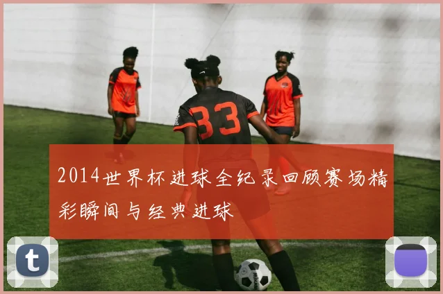 2014世界杯进球全纪录回顾赛场精彩瞬间与经典进球