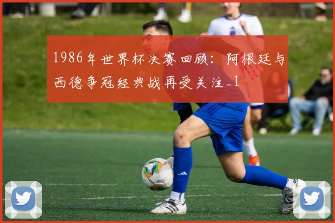1986年世界杯决赛回顾：阿根廷与西德争冠经典战再受关注_1