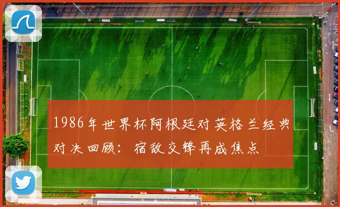 1986年世界杯阿根廷对英格兰经典对决回顾:宿敌交锋再成焦点
