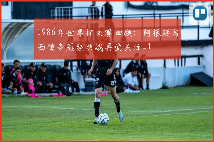 1986年世界杯决赛回顾：阿根廷与西德争冠经典战再受关注_1