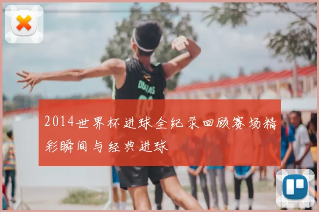 2014世界杯进球全纪录回顾赛场精彩瞬间与经典进球